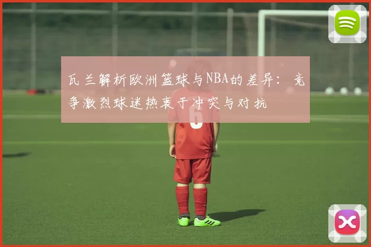 瓦兰解析欧洲篮球与NBA的差异：竞争激烈球迷热衷于冲突与对抗