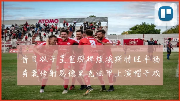 昔日双子星重现辉煌埃斯特旺半场奔袭传射恩德里克法甲上演帽子戏法