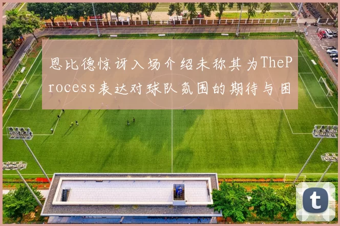 恩比德惊讶入场介绍未称其为TheProcess表达对球队氛围的期待与困惑