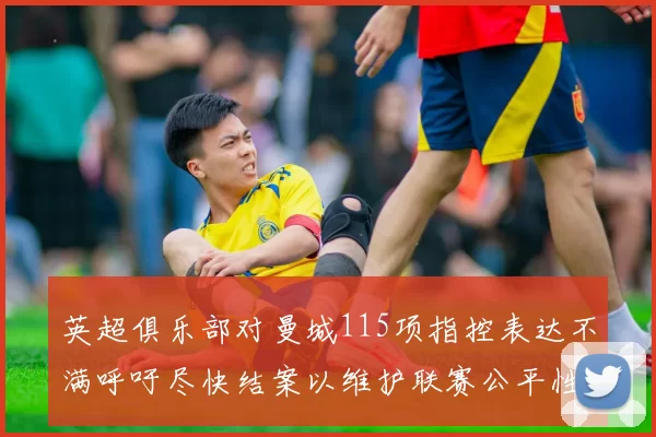 英超俱乐部对曼城115项指控表达不满呼吁尽快结案以维护联赛公平性