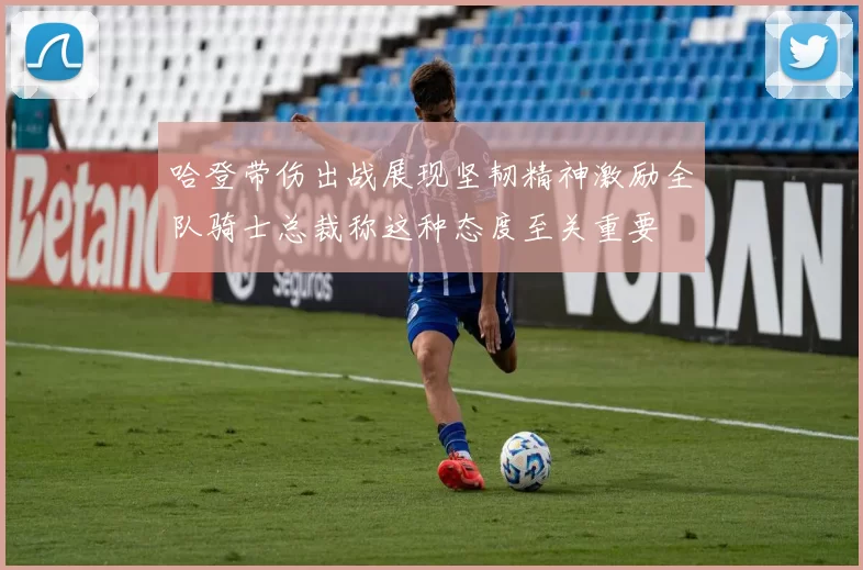 哈登带伤出战展现坚韧精神激励全队骑士总裁称这种态度至关重要