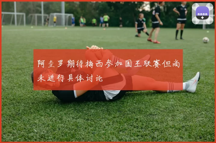 阿圭罗期待梅西参加国王联赛但尚未进行具体讨论