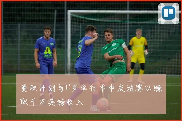 曼联计划与C罗举行季中友谊赛以赚取千万英镑收入