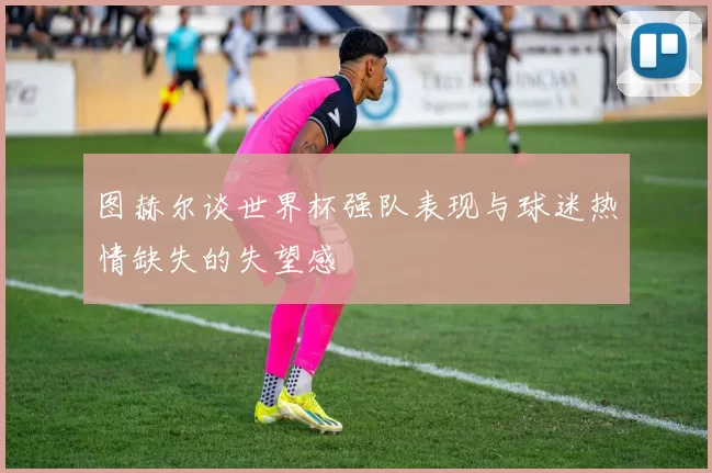图赫尔谈世界杯强队表现与球迷热情缺失的失望感