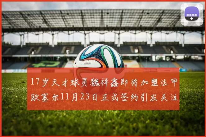 17岁天才球员魏祥鑫即将加盟法甲欧塞尔11月23日正式签约引发关注