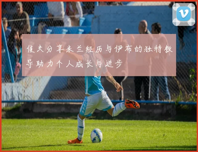 佳夫分享米兰经历与伊布的独特教导助力个人成长与进步