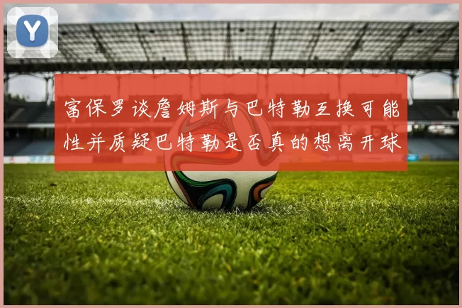 富保罗谈詹姆斯与巴特勒互换可能性并质疑巴特勒是否真的想离开球队