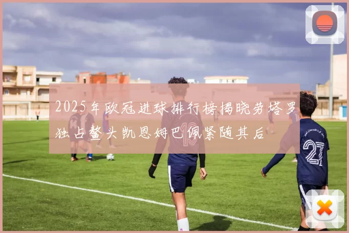 2025年欧冠进球排行榜揭晓劳塔罗独占鳌头凯恩姆巴佩紧随其后