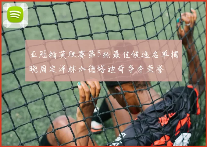 亚冠精英联赛第5轮最佳候选名单揭晓周定洋林加德塔迪奇争夺荣誉