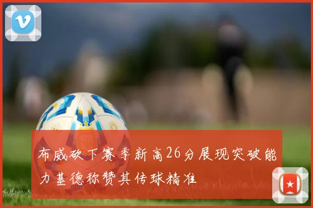 布威砍下赛季新高26分展现突破能力基德称赞其传球精准