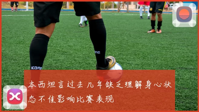 本西坦言过去几年缺乏理解身心状态不佳影响比赛表现